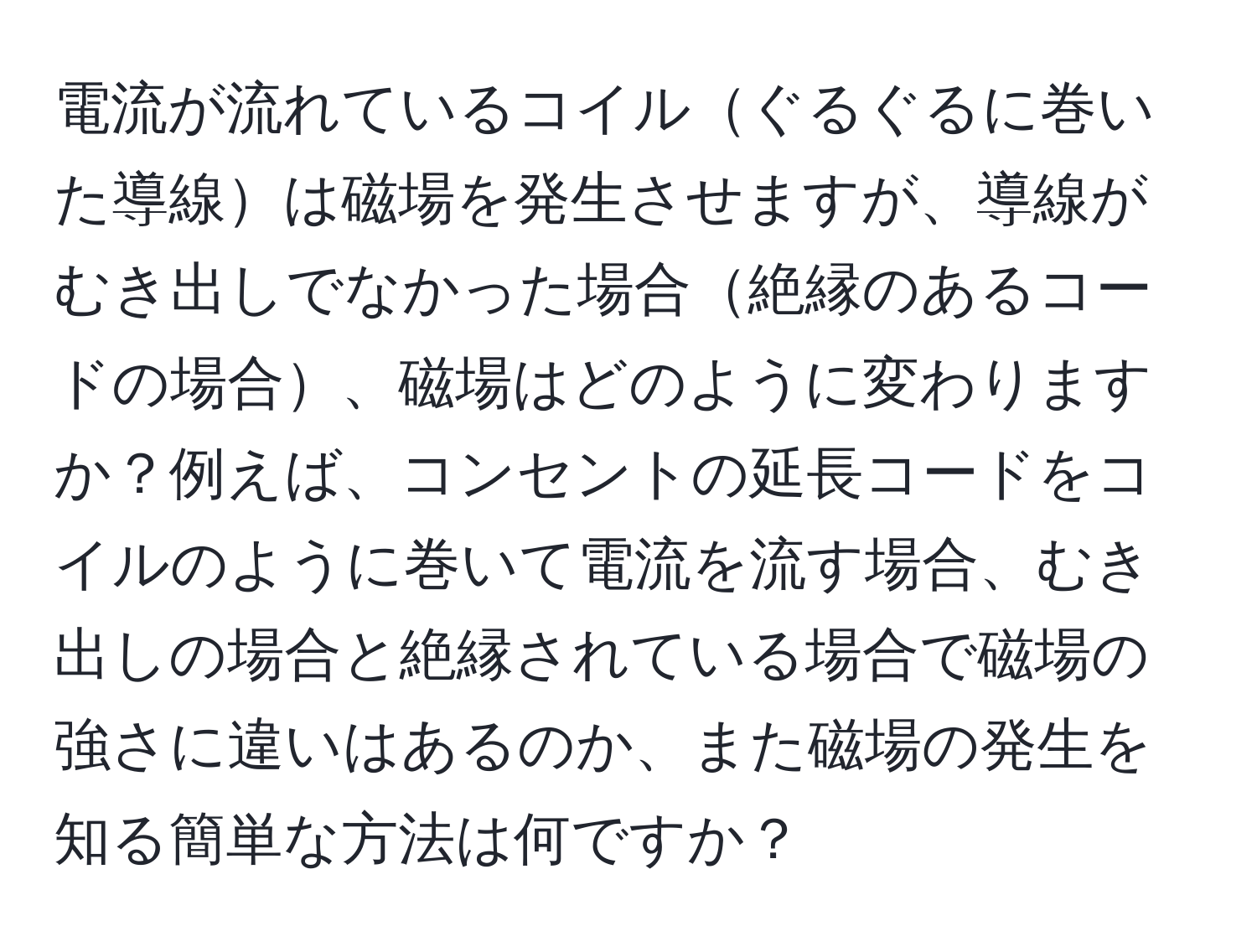電流が流れているコイルぐるぐるに巻いた導線は磁場を発生させますが、導線がむき出しでなかった場合絶縁のあるコードの場合、磁場はどのように変わりますか？例えば、コンセントの延長コードをコイルのように巻いて電流を流す場合、むき出しの場合と絶縁されている場合で磁場の強さに違いはあるのか、また磁場の発生を知る簡単な方法は何ですか？