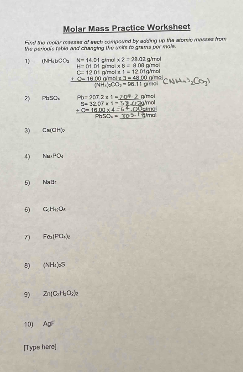 Molar Mass Practice Worksheet 
Find the molar masses of each compound by adding up the atomic masses from 
the periodic table and changing the units to grams per mole. 
1) (NH_4)_2CO_3 N=14.01g/ mol * 2=28.02g/mol
H=01.01g/mol * 8=8.08g/mol
C=12.01g/mol* 1=12.01g/mol
frac +O=16.00g/mol* 3=48.00g/mol(NH_4)_2CO_3=96.11g/mol
2) PbSO_4 Pb=207.2* 1=
S=32.07* 1=
_ +0=16.00* 4=
PbSO_4= _ 
3) Ca(OH)_2
4) Na_3PO_4
5) NaBr
6) C_6H_12O_6
7) Fe_3(PO_4)_2
8) (NH_4)_2S
9) Zn(C_2H_3O_2)_2
10) AgF
[Type here]