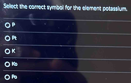 Select the correct symbol for the element potassium.
P
Pt
K
Ko
Po