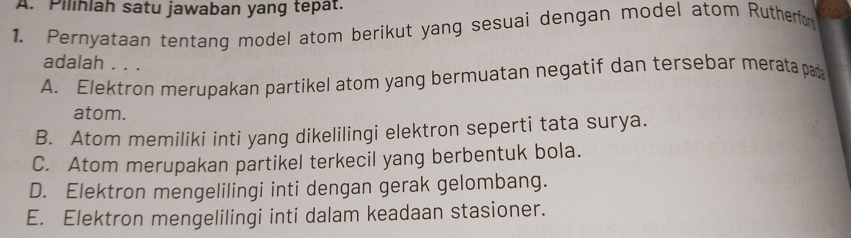 Pilihiah satu jawaban yang tepat.
1. Pernyataan tentang model atom berikut yang sesuai dengan model atom Rutherfor
adalah . . .
A. Elektron merupakan partikel atom yang bermuatan negatif dan tersebar merata pada
atom.
B. Atom memiliki inti yang dikelilingi elektron seperti tata surya.
C. Atom merupakan partikel terkecil yang berbentuk bola.
D. Elektron mengelilingi inti dengan gerak gelombang.
E. Elektron mengelilingi inti dalam keadaan stasioner.