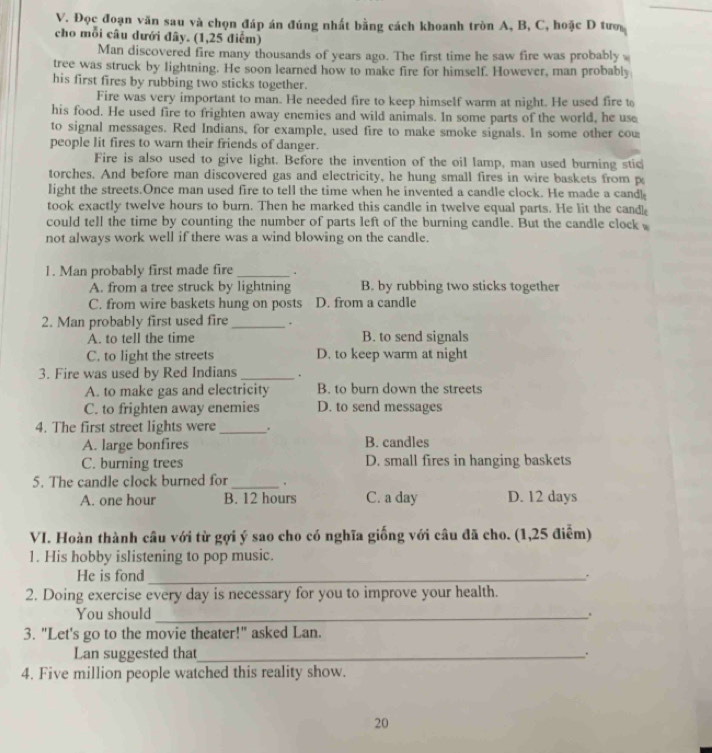 Đọc đoạn văn sau và chọn đáp án đúng nhất bằng cách khoanh tròn A, B, C, hoặc D tượ
cho mỗi câu dưới đây. (1,25 điểm)
Man discovered fire many thousands of years ago. The first time he saw fire was probably 
tree was struck by lightning. He soon learned how to make fire for himself. However, man probably
his first fires by rubbing two sticks together.
Fire was very important to man. He needed fire to keep himself warm at night. He used fire to
his food. He used fire to frighten away enemies and wild animals. In some parts of the world, he use
to signal messages. Red Indians, for example, used fire to make smoke signals. In some other cow
people lit fires to warn their friends of danger.
Fire is also used to give light. Before the invention of the oil lamp, man used burning stic
torches. And before man discovered gas and electricity, he hung small fires in wire baskets from p
light the streets.Once man used fire to tell the time when he invented a candle clock. He made a cand!
took exactly twelve hours to burn. Then he marked this candle in twelve equal parts. He lit the cand
could tell the time by counting the number of parts left of the burning candle. But the candle clock 
not always work well if there was a wind blowing on the candle.
1. Man probably first made fire _.
A. from a tree struck by lightning B. by rubbing two sticks together
C. from wire baskets hung on posts D. from a candle
2. Man probably first used fire_ .
A. to tell the time B. to send signals
C. to light the streets D. to keep warm at night
3. Fire was used by Red Indians_ .
A. to make gas and electricity B. to burn down the streets
C. to frighten away enemies D. to send messages
4. The first street lights were_ .
A. large bonfires B. candles
C. burning trees D. small fires in hanging baskets
5. The candle clock burned for_ .
A. one hour B. 12 hours C. a day D. 12 days
VI. Hoàn thành câu với từ gợi ý sao cho có nghĩa giống với câu đã cho. (1,25 điễm)
1. His hobby islistening to pop music.
He is fond _.
2. Doing exercise every day is necessary for you to improve your health.
You should _.
3. "Let's go to the movie theater!" asked Lan.
Lan suggested that_ .
4. Five million people watched this reality show.
20