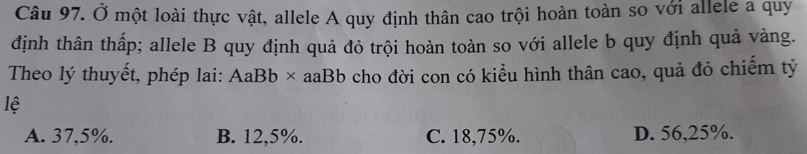 Ở một loài thực vật, allele A quy định thân cao trội hoàn toàn so với allele a quy
định thân thấp; allele B quy định quả đỏ trội hoàn toàn so với allele b quy định quả vàng.
Theo lý thuyết, phép lai: AaBb* aaBb cho đời con có kiểu hình thân cao, quả đỏ chiếm tỷ
lệ
A. 37,5%. B. 12,5%. C. 18,75%. D. 56,25%.