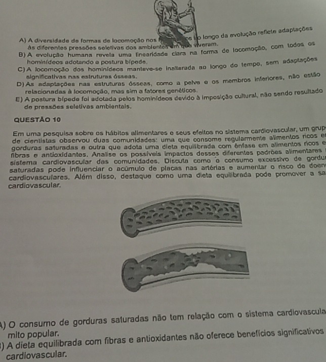 A) A diversidade de formas de locomoção nos
os No longo da avolução refiete adaptações
às diferentes pressões seletivas dos ambientes em que viveram.
B)A evolução humana revela uma Enearidade ciara na forma de locomoção, com todos os
hominídeos adotando a postura bípede.
C)A locomoção dos hominídeos mantave-se inaltarada ao longo do tempo, sem adaptações
aignificativas nas estruturas ósseas.
D)As adaptações nas estruturas ósseas, como a pelve e os membros inferiores, não estão
relacionadas à locomoção, mas sim a fatores genéticos.
E) A postura bípede foi adotada pelos hominídeos devido à imposição cultural, não sendo resultado
de pressões seletivas ambientais.
QUESTÃO 10
Em uma pesquisa sobre os hábitos alimentares e seus efeitos no sistema cardiovascular, um grup
de cientistas observou duas comunidades: uma que consome regularmente alimentos ricos en
gorduras safuradas e outra que adota uma dieta equilibrada com ênfase em alimentos ricos e
fibras e antioxidantes. Analise os possíveis impactos desses diferentes padrões alimentares e
sistema cardiovascular das comunidades. Discuta como o consumo excessivo de gordua
saturadas pode influenciar o acúmulo de placas nas artérias e aumentar o risco de doen
cardiovasculares. Além disso, destaque como uma dieta equilibrada pode promover a sa
cardiovascular.
A) O consuro de gorduras saturadas não tem relação com o sistema cardiovascula
mito popular.
3) A dieta equilibrada com fibras e antioxidantes não oferece benefícios significativos
cardiovascular.