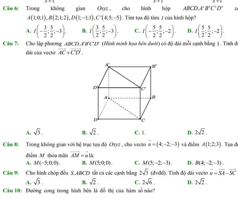 x+1
x+1
x+1
Câu 6: Trong không gian Oxyz , cho hình hộp ABCD.A'B'C'D' c
A(1;0;1),B(2;1;2),D(1;-1;1),C'(4;5;-5). Tìm tọa độ tâm / của hình hộp?
A. I(- 3/2 ; 5/2 ;-3). B. I( 3/2 ; 5/2 ;-3). C. I(- 5/2 ; 5/2 ;-2). D. I( 5/2 ; 5/2 ;-2).
Câu 7: Cho lập phương ABCD.A'B'C'D' (Hình minh họa bên dưới) có độ dài mỗi cạnh bằng 1. Tính đó
dài của vectơ vector AC+vector C'D'.
A. sqrt(3). sqrt(2). C. 1. D. 2sqrt(2).
B.
Câu 8: Trong không gian với hệ trục tọa độ Oxyz , cho vecto vector u=(4;-2;-3) và điểm A(1;2;3). Tọa đ
điểm M thỏa mãn vector AM=vector u là:
A. M(-5;0;0). B. M(5;0;0). C. M(5;-2;-3). D. B(4;-2;-3).
Câu 9: Cho hình chóp đều S.ABCD tất cả các cạnh bằng 2sqrt(3) (đvđd). Tính độ dài vectơ vector u=vector SA-vector SC
A. sqrt(3). B. sqrt(2). C. 2sqrt(6). D. 2sqrt(2).
Câu 10: Đường cong trong hình bên là đồ thị của hàm số nào?