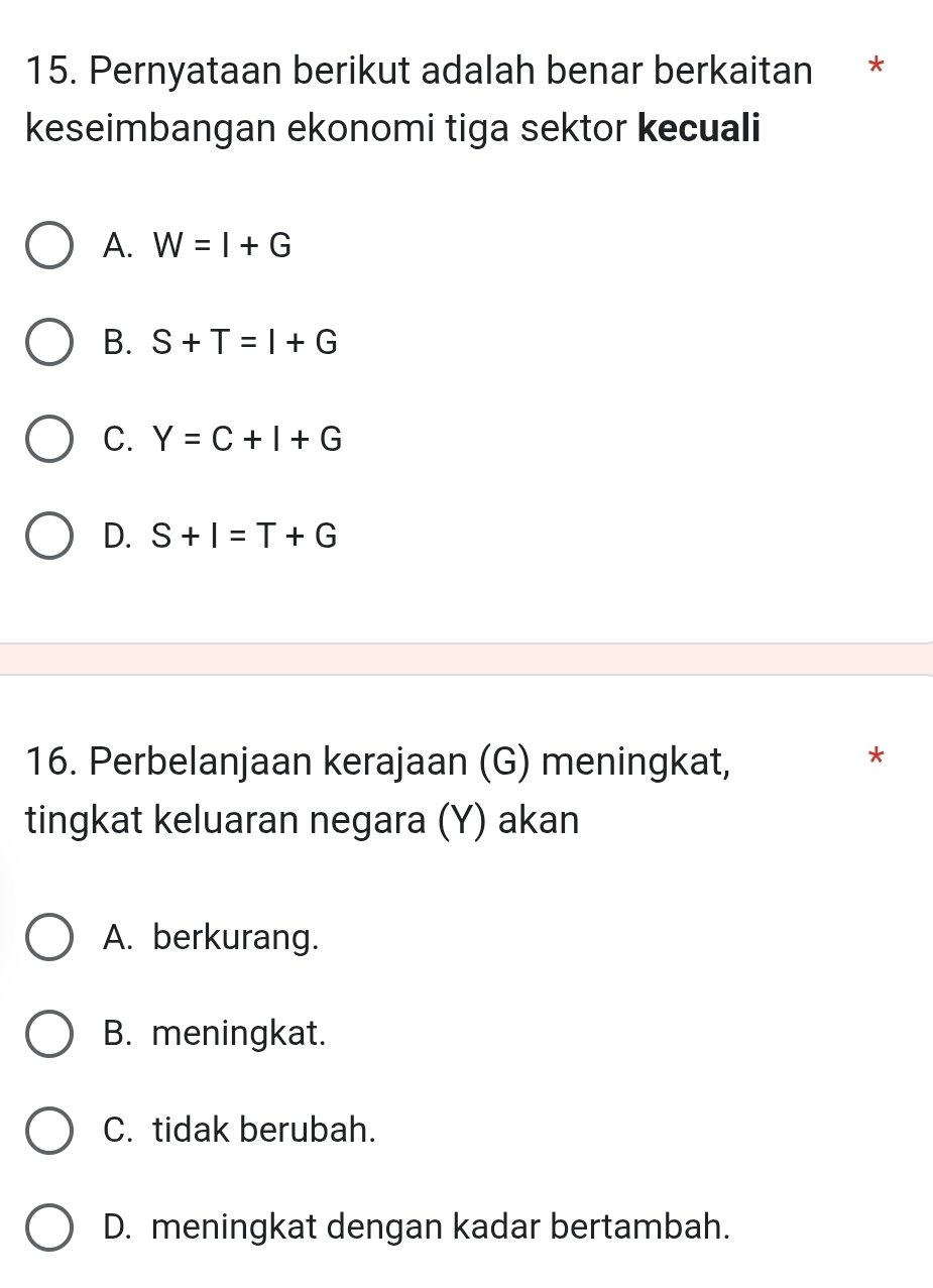 Pernyataan berikut adalah benar berkaitan *
keseimbangan ekonomi tiga sektor kecuali
A. W=I+G
B. S+T=I+G
C. Y=C+I+G
D. S+I=T+G
16. Perbelanjaan kerajaan (G) meningkat,
*
tingkat keluaran negara (Y) akan
A. berkurang.
B. meningkat.
C. tidak berubah.
D. meningkat dengan kadar bertambah.