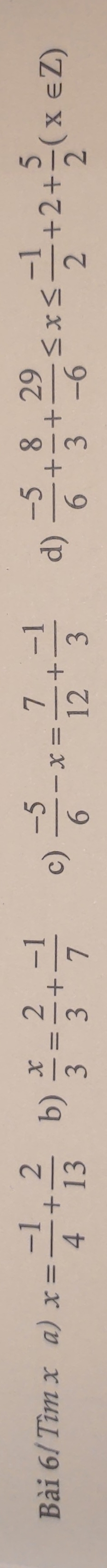 Bài 6/ Tìm x a) x= (-1)/4 + 2/13  b)  x/3 = 2/3 + (-1)/7  c)  (-5)/6 -x= 7/12 + (-1)/3  d)  (-5)/6 + 8/3 + 29/-6 ≤ x≤  (-1)/2 +2+ 5/2 (x∈ Z)