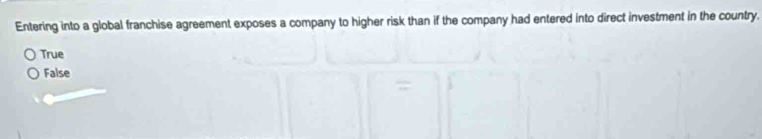 Entering into a global franchise agreement exposes a company to higher risk than if the company had entered into direct investment in the country.
True
False