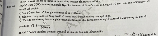 d) Khi x càng lớn thi số lượng xe bán ra càng tiến gần đến mức 50 xe/tháng
im Câu 46: Một bể chứa 5000 lít nước tỉnh khiết. Người ta bơm vào bể đó nước muối có nồng độ 30 gam muối cho mỗi lít nước với
tốc độ 25 lít /phút.
úa a) Sau 10 phút bơm số lượng muối trong bể là 300 gam.
b) Nếu bơm trong một giờ đồng hồ thì số lượng muối trong bể không vượt quá 2 kg.
c) Nồng độ muối trong bể sau 7 phút (tính bằng tỉ số của khổi lượng muối trong bê và thể tích nước trong bể, đơn vị:
gam/lít là f(t)= 30t/200+t . 
d) Khi t đủ lớn thì nồng độ muối trong bề sẽ tiến gần đến mức 30 (gam/lit).
26t+10, f(t) được tính