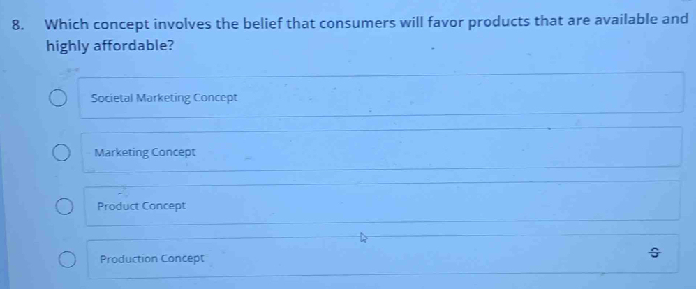 Which concept involves the belief that consumers will favor products that are available and
highly affordable?
Societal Marketing Concept
Marketing Concept
Product Concept
Production Concept