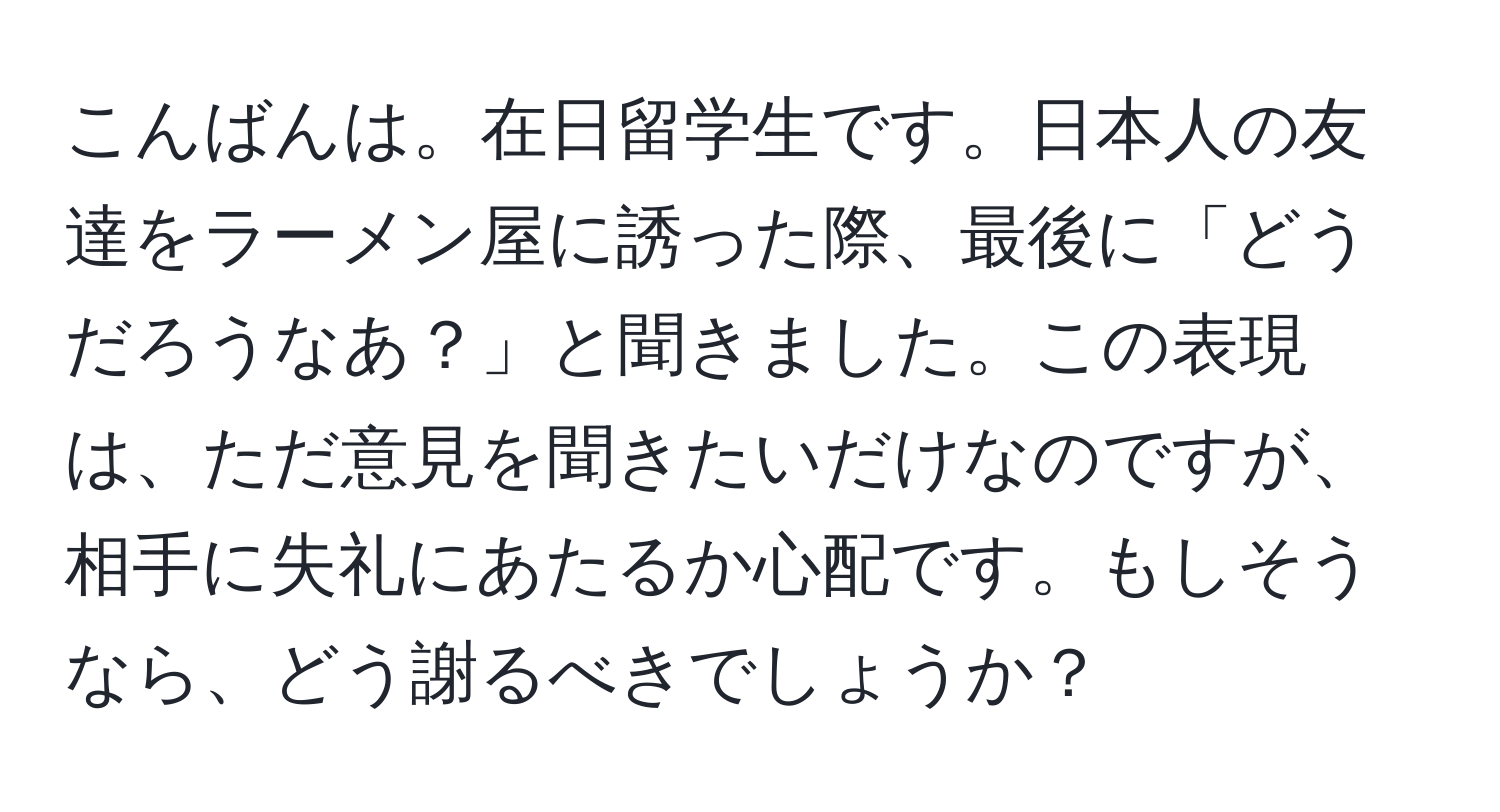 こんばんは。在日留学生です。日本人の友達をラーメン屋に誘った際、最後に「どうだろうなあ？」と聞きました。この表現は、ただ意見を聞きたいだけなのですが、相手に失礼にあたるか心配です。もしそうなら、どう謝るべきでしょうか？