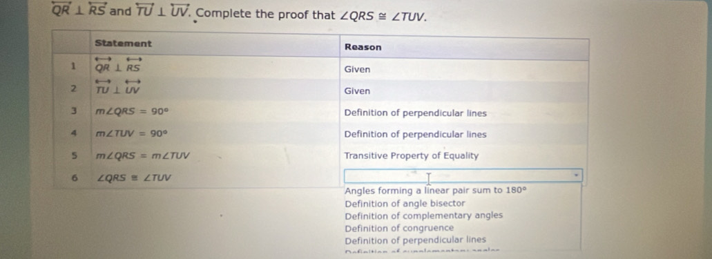 overleftrightarrow QR⊥ overleftrightarrow RS and overleftrightarrow TU⊥ overleftrightarrow UV.. Complete the proof that ∠ QRS≌ ∠ TUV.
Definition of angle bisector
Definition of complementary angles
Definition of congruence
Definition of perpendicular lines