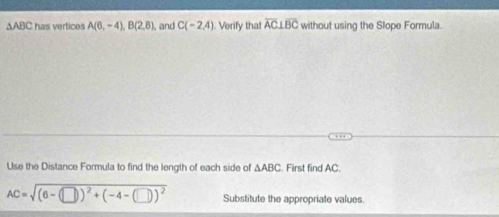 △ ABC has vertices A(6,-4), B(2,8) , and C(-2,4). Verify that overline AC⊥ overline BC without using the Slope Formula. 
Use the Distance Formula to find the length of each side of △ ABC First find AC.
AC=sqrt((6-(□ ))^2)+(-4-(□ ))^2 Substitute the appropriate values.