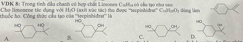 VDK 8: Trong tinh dầu chanh có hợp chất Limonen C_10H_16 có cấu tạo như sau:
Cho limonene tác dụng với H_2O (axit xúc tác) thu được “tecpinhiđrat” C_10H_20O_2 dùng làm
thuốc ho. Công thức cầu tạo của “tecpinhiđrat” là
HO
OH

A.
B
C
D.