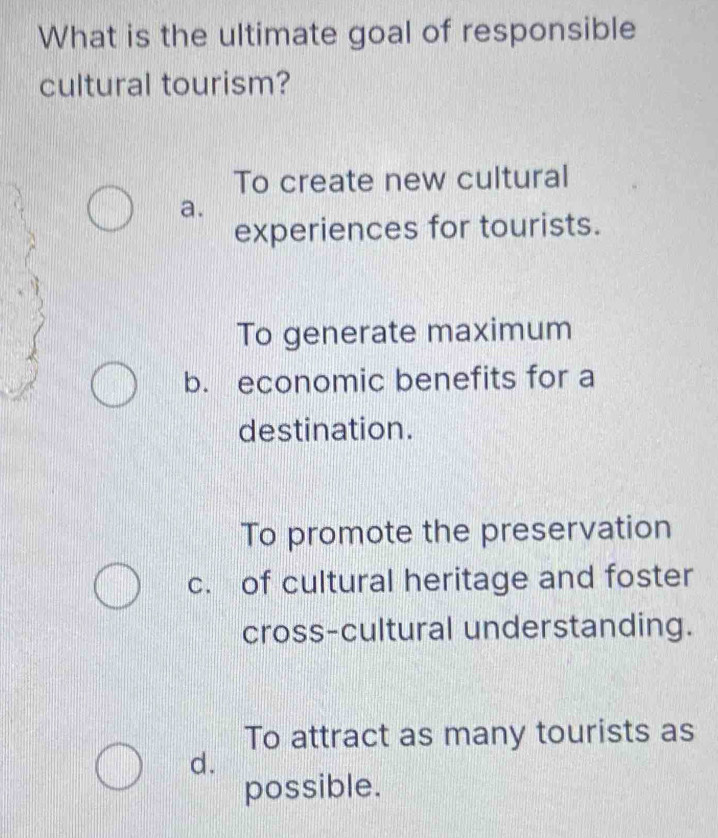 What is the ultimate goal of responsible
cultural tourism?
To create new cultural
a.
experiences for tourists.
To generate maximum
b. economic benefits for a
destination.
To promote the preservation
c. of cultural heritage and foster
cross-cultural understanding.
To attract as many tourists as
d.
possible.