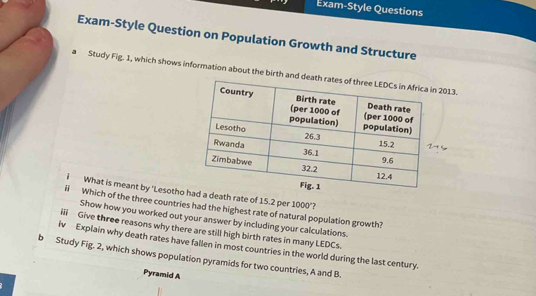 Exam-Style Questions 
Exam-Style Question on Population Growth and Structure 
a Study Fig. 1, which shows information about the birth and deat2013. 
i What is meant by ‘Lesotho a death rate of 15.2 per 1000 ’? 
ii Which of the three countries had the highest rate of natural population growth? 
Show how you worked out your answer by including your calculations. 
iii Give three reasons why there are still high birth rates in many LEDCs. 
iv Explain why death rates have fallen in most countries in the world during the last century. 
b Study Fig. 2, which shows population pyramids for two countries, A and B. 
Pyramid A