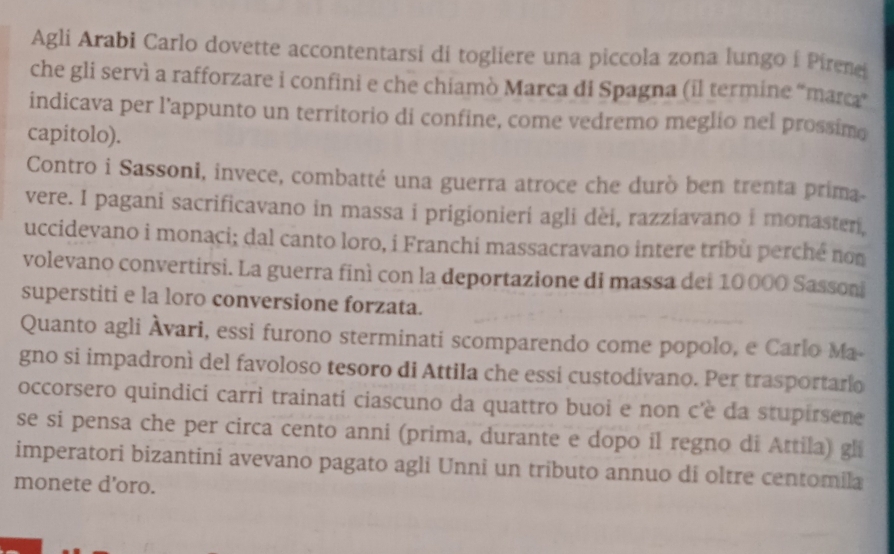 Agli Arabi Carlo dovette accontentarsi di togliere una piccola zona lungo í Pirene 
che gli servì a rafforzare i confini e che chiamò Marca di Spagna (il termine “marca” 
indicava per l’appunto un territorio di confine, come vedremo meglio nel prossime 
capitolo). 
Contro i Sassoni, invece, combatté una guerra atroce che durò ben trenta prima 
vere. I pagani sacrificavano in massa i prigionieri agli dèi, razziavano i monasteri, 
uccidevano i monaci; dal canto loro, i Franchi massacravano intere tribù perché no 
volevano convertirsi. La guerra finì con la deportazione di massa dei 10000 Sasson 
superstiti e la loro conversione forzata. 
Quanto agli Àvari, essi furono sterminati scomparendo come popolo, e Carlo Ma- 
gno si impadronì del favoloso tesoro di Attila che essi custodivano. Per trasportario 
occorsero quindici carri trainati ciascuno da quattro buoi e non c'è da stupirsene 
se si pensa che per circa cento anni (prima, durante e dopo il regno di Attila) gli 
imperatori bizantini avevano pagato agli Unni un tributo annuo di oltre centomila 
monete d’oro.