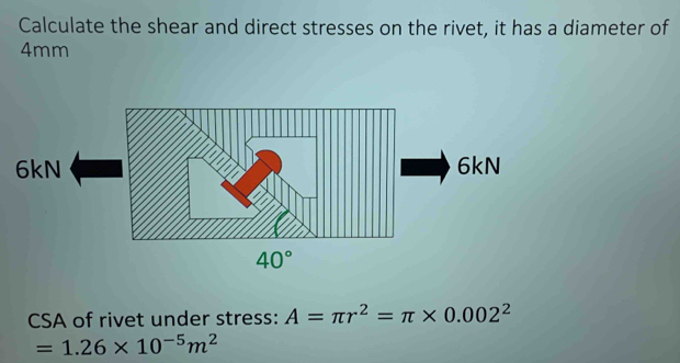 Calculate the shear and direct stresses on the rivet, it has a diameter of
4mm
CSA of rivet under stress: A=π r^2=π * 0.002^2
=1.26* 10^(-5)m^2