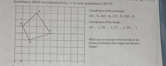 Quadrilateral ABCD was reflected off of A'B'C'D'.
Coordinates of the preimage:
A(2,7),B(4,4),C(1,3),D(0,5)
Coordinates of the image:
A'(,),B'(,),C'(,),D'(,)
What can we assume to be true about the
distances between the image and the pre-
image?