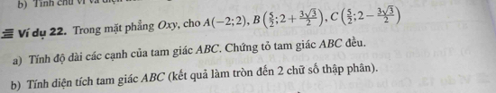 Tính chu vi v 
# Ví dụ 22. Trong mặt phẳng Oxy, cho A(-2;2), B( 5/2 ;2+ 3sqrt(3)/2 ), C( 5/2 ;2- 3sqrt(3)/2 )
a) Tính độ dài các cạnh của tam giác ABC. Chứng tỏ tam giác ABC đều. 
b) Tính diện tích tam giác ABC (kết quả làm tròn đến 2 chữ số thập phân).