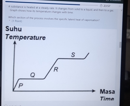 23:57 
A substance is heated at a steady rate. It changes from solid to a liquid, and then to a gas. 
Graph shows how its temperature changes with time. 
Which section of the process involves the specific latent heat of vaporisation? 
(1 Point) 
Suhu 
Temperature 
S 
R 
Q 
P 
Masa 
Time