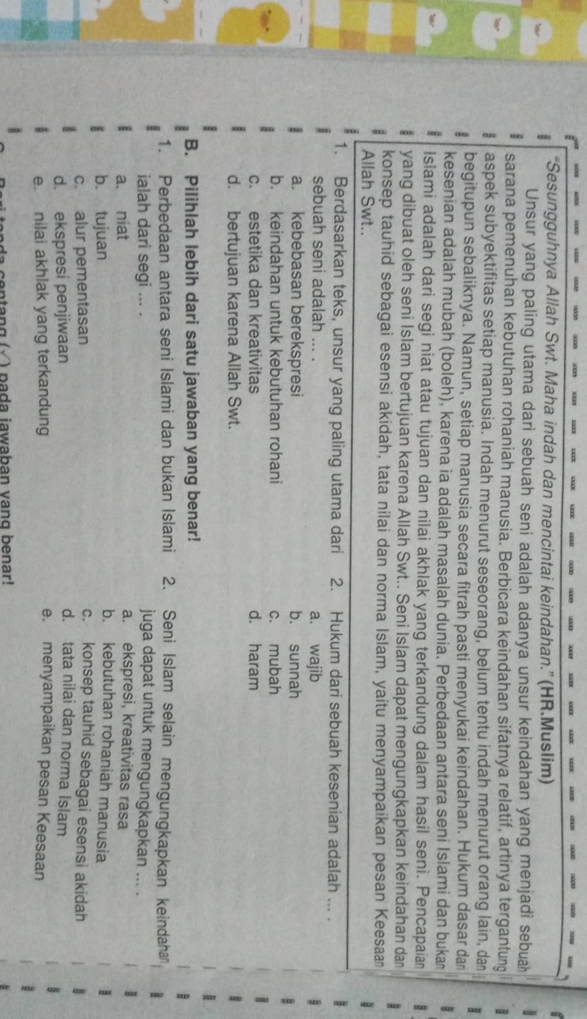 “Sesungguhnya Allah Swt. Maha indah dan mencintai keindahan.” (HR.Muslim)
Unsur yang paling utama dari sebuah seni adalah adanya unsur keindahan yang menjadi sebuah 8
sarana pemenuhan kebutuhan rohaniah manusia. Berbicara keindahan sifatnya relatif, artinya tergantung
aspek subyektifitas setiap manusia. Indah menurut seseorang, belum tentu indah menurut orang lain, dan 1
begitupun sebaliknya. Namun, setiap manusia secara fitrah pasti menyukai keindahan. Hukum dasar da
kesenian adalah mubah (boleh), karena ia adalah masalah dunia. Perbedaan antara seni Islami dan bukan
a Islami adalah dari segi niat atau tujuan dan nilai akhlak yang terkandung dalam hasil seni. Pencapaian
a yang dibuat oleh seni Islam bertujuan karena Allah Swt.. Seni Islam dapat mengungkapkan keindahan dan
konsep tauhid sebagai esensi akidah, tata nilai dan norma Islam, yaitu menyampaikan pesan Keesaan
Allah Swt..
1. Berdasarkan teks, unsur yang paling utama dari 2. Hukum dari sebuah kesenian adalah ... .
sebuah seni adalah ... . a. wajib
a. kebebasan berekspresi b. sunnah
b. keindahan untuk kebutuhan rohani c. mubah
c. estetika dan kreativitas d. haram
d. bertujuan karena Allah Swt.
B. Pilihlah lebih dari satu jawaban yang benar!
1. Perbedaan antara seni Islami dan bukan Islami 2. Seni Islam selain mengungkapkan keindaha
ialah dari segi ... .
juga dapat untuk mengungkapkan ... .
a. ekspresi, kreativitas rasa
a. niat b. kebutuhan rohaniah manusia
b. tujuan c. konsep tauhid sebagai esensi akidah
c. alur pementasan d. tata nilai dan norma Islam
d. ekspresi penjiwaan
e. nilai akhlak yang terkandung e. menyampaikan pesan Keesaan
a ce n tang (√ ) pada jawaban vạng benar!