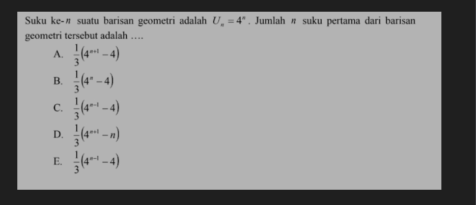 Suku ke-" suatu barisan geometri adalah U_n=4^n. Jumlah n suku pertama dari barisan
geometri tersebut adalah …
A.  1/3 (4^(n+1)-4)
B.  1/3 (4^n-4)
C.  1/3 (4^(n-1)-4)
D.  1/3 (4^(n+1)-n)
E.  1/3 (4^(n-1)-4)