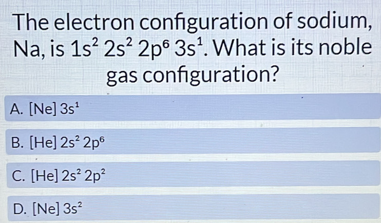 The electron configuration of sodium,
Na, is 1s^22s^22p^63s^1. What is its noble
gas confguration?
A. [Ne] 3s^1
B. [He]2s^22p^6
C. [He]2s^22p^2
D. [Ne]3s^2