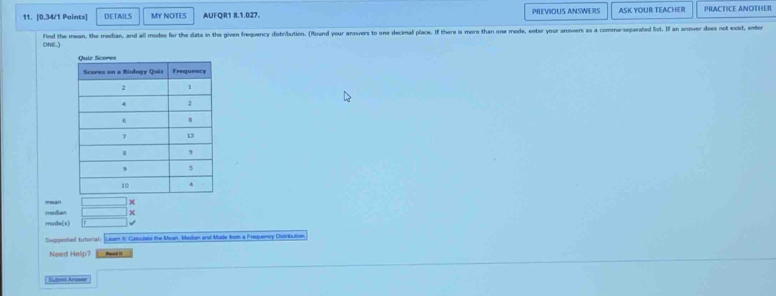 DETAILS MY NOTES AUFQR1 8.1.027. PREVIOUS ANSWERS ASK YOUR TEACHER PRACTICE ANOTHER 
Find the mean, the median, and all modes for the data in the given frequency distribution. (Round your answers to one decimal place. If there is more than one mode, enter your answers as a comma-separated list. If an answer does not exist, enter 
DNE.) 
mean 
median x 
mode(s) √ 
Suggested tutorial: Lisam It. Caloulale the Mean, Madian and Mode from a Frequency Distribution 
Need Help? Whead II 
Subest Anawer