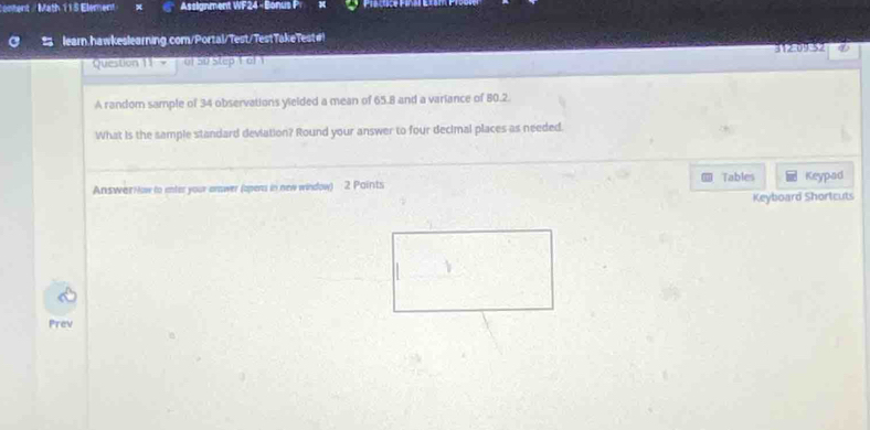 antent /Math 115 Element Assignment WF24 - Bonus P 
learn.hawkeslearning.com/Portal/Test/TestTakeTest#! 
Question 11' ' > of 50 step T al 1 312:09:52 
A random sample of 34 observations yielded a mean of 65.8 and a variance of 80.2. 
What is the sample standard deviation? Round your answer to four decimal places as needed. 
Tables Keypad 
AnswarH ow to inter your answer (opens in new window) 2 Paints 
Keyboard Shortcuts 
Prev