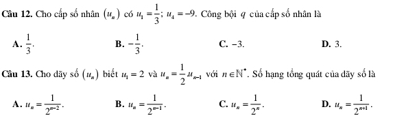 Cho cấp số nhân (u_n) có u_1= 1/3 ; u_4=-9 Công bội q của cấp số nhân là
A.  1/3 . B. - 1/3 . C. −3. D. 3.
Câu 13. Cho dãy b (u_n) biết u_1=2 và u_n= 1/2 u_n-1 với n∈ N^*. Số hạng tổng quát của dãy số là
A. u_n= 1/2^(n-2) . B. u_n= 1/2^(n-1) . C. u_n= 1/2^n . D. u_n= 1/2^(n+1) .