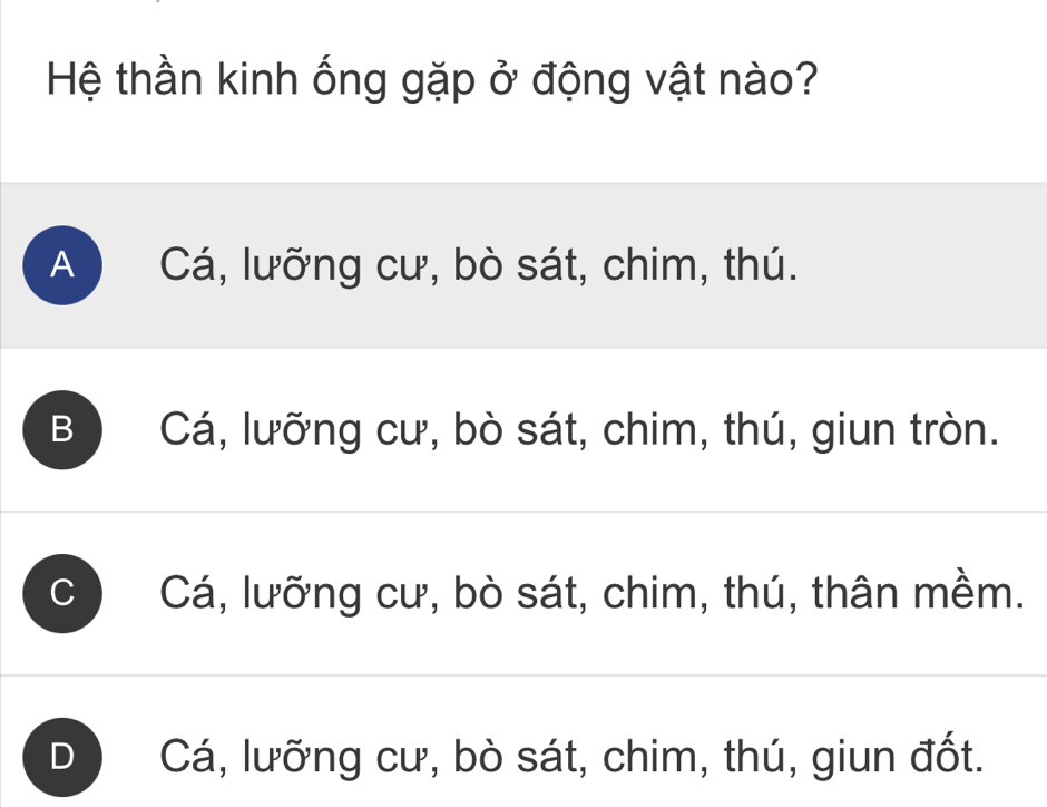 Hệ thần kinh ống gặp ở động vật nào?
A Cá, lưỡng cư, bò sát, chim, thú.
B Cá, lưỡng cư, bò sát, chim, thú, giun tròn.
Cá, lưỡng cư, bò sát, chim, thú, thân mềm.
) Cá, lưỡng cư, bò sát, chim, thú, giun đốt.