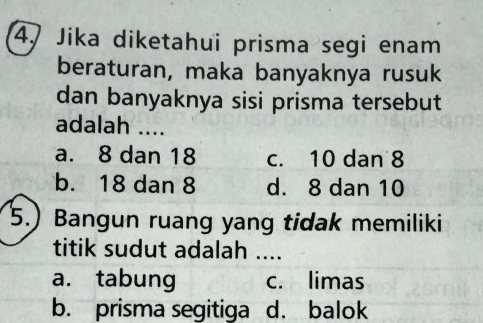 Jika diketahui prisma segi enam
beraturan, maka banyaknya rusuk
dan banyaknya sisi prisma tersebut
adalah ....
a. 8 dan 18 c. 10 dan 8
b. 18 dan 8 d. 8 dan 10
5.) Bangun ruang yang tidak memiliki
titik sudut adalah ....
a. tabung c. limas
b. prisma segitiga d. balok