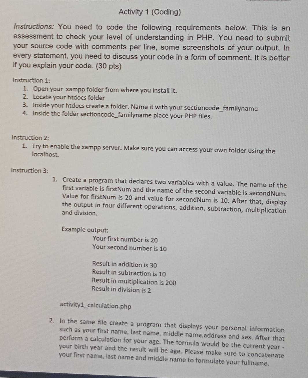 Activity 1 (Coding) 
Instructions: You need to code the following requirements below. This is an 
assessment to check your level of understanding in PHP. You need to submit 
your source code with comments per line, some screenshots of your output. In 
every statement, you need to discuss your code in a form of comment. It is better 
if you explain your code. (30 pts) 
Instruction 1: 
1. Open your xampp folder from where you install it. 
2. Locate your htdocs folder 
3. Inside your htdocs create a folder. Name it with your sectioncode_familyname 
4. Inside the folder sectioncode_familyname place your PHP files. 
Instruction 2: 
1. Try to enable the xampp server. Make sure you can access your own folder using the 
localhost. 
Instruction 3: 
1. Create a program that declares two variables with a value. The name of the 
first variable is firstNum and the name of the second variable is secondNum. 
Value for firstNum is 20 and value for secondNum is 10. After that, display 
the output in four different operations, addition, subtraction, multiplication 
and division. 
Example output: 
Your first number is 20
Your second number is 10
Result in addition is 30
Result in subtraction is 10
Result in multiplication is 200
Result in division is 2
activity1_calculation. php
2. In the same file create a program that displays your personal information 
such as your first name, last name, middle name,address and sex. After that 
perform a calculation for your age. The formula would be the current year - 
your birth year and the result will be age. Please make sure to concatenate 
your first name, last name and middle name to formulate your fullname.