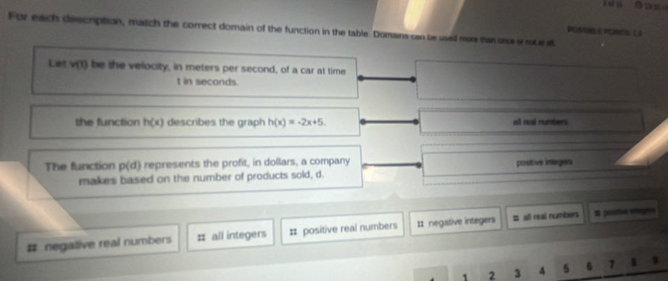 For each description, match the correct domain of the function in the table. Domains can be used more than oncs or not al a
POP200 12
Let v(t) be the velocity, in meters per second, of a car at time
t in seconds.
the function h(x) describes the graph h(x)=-2x+5. all reasi numbers
The function p(d) represents the profit, in dollars, a company positive integers
makes based on the number of products sold, d.
# negative real numbers # all integers # positive real numbers :: negative integers # all real numbers # postivn vegon
1 2 3 4 5 6 7 n 9