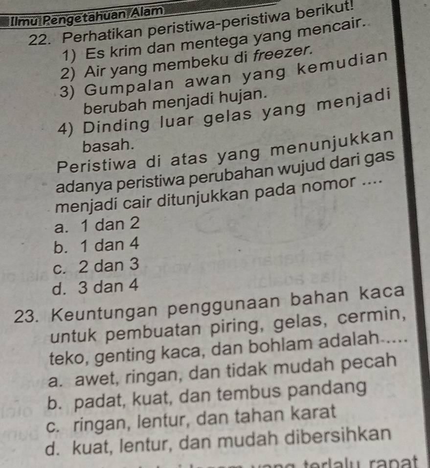 Ilmu Pengetahuan Alam
22. Perhatikan peristiwa-peristiwa berikut!
1) Es krim dan mentega yang mencair.
2) Air yang membeku di freezer.
3) Gumpalan awan yang kemudian
berubah menjadi hujan.
4) Dinding luar gelas yang menjadi
basah.
Peristiwa di atas yang menunjukkan
adanya peristiwa perubahan wujud dari gas
menjadi cair ditunjukkan pada nomor ....
a. 1 dan 2
b. 1 dan 4
c. 2 dan 3
d. 3 dan 4
23. Keuntungan penggunaan bahan kaca
untuk pembuatan piring, gelas, cermin,
teko, genting kaca, dan bohlam adalah ....
a. awet, ringan, dan tidak mudah pecah
b. padat, kuat, dan tembus pandang
c. ringan, lentur, dan tahan karat
d. kuat, lentur, dan mudah dibersihkan