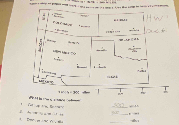 Scale is 1 INCH = 200 MILES.
Take a strip of paper and mark it the same as the scale. Use the strip to help you measure.
the distance between:
1. Gallup and Socorro
_miles
2. Amarillo and Dallas
_miles
3. Denver and Wichita
_miles