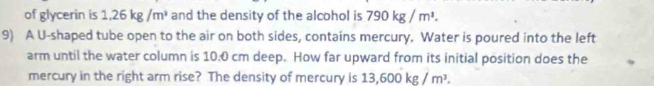 of glycerin is 1,26kg/m^3 and the density of the alcohol is 790kg/m^3. 
9) A U-shaped tube open to the air on both sides, contains mercury. Water is poured into the left 
arm until the water column is 10:0 cm deep. How far upward from its initial position does the 
mercury in the right arm rise? The density of mercury is 13,600kg/m^3.