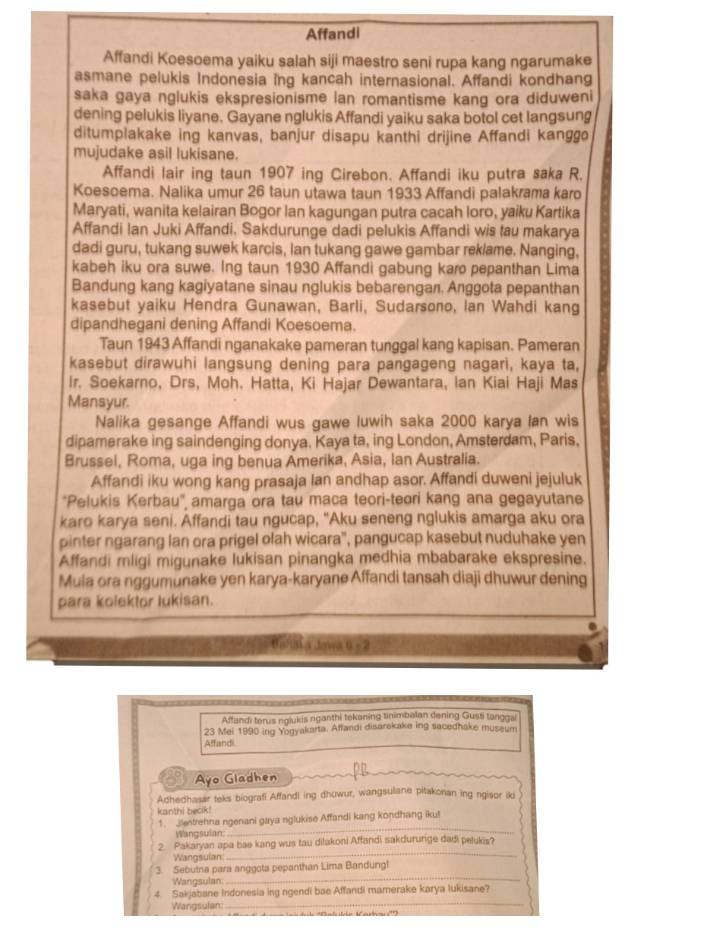 Affandi
Affandi Koesoema yaiku salah siji maestro seni rupa kang ngarumake
asmane pelukis Indonesia ing kancah internasional. Affandi kondhang
saka gaya nglukis ekspresionisme lan romantisme kang ora diduweni
dening pelukis liyane. Gayane nglukis Affandi yaiku saka botol cet langsung
ditumplakake ing kanvas, banjur disapu kanthi drijine Affandi kanggo
mujudake asil lukisane.
Affandi lair ing taun 1907 ing Cirebon. Affandi iku putra saka R.
Koesoema. Nalika umur 26 taun utawa taun 1933 Affandi palakrama karo
Maryati, wanita kelairan Bogor Ian kagungan putra cacah loro, yaiku Kartika
Affandi Ian Juki Affandi. Sakdurunge dadi pelukis Affandi wis tau makarya
dadi guru, tukang suwek karcis, Ian tukang gawe gambar reklame. Nanging,
kabeh iku ora suwe. Ing taun 1930 Affandi gabung karo pepanthan Lima
Bandung kang kagiyatane sinau nglukis bebarengaл. Anggota pepanthan
kasebut yaiku Hendra Gunawan, Barli, Sudarsono, Ian Wahdi kang
dipandhegani dening Affandi Koesoema.
Taun 1943 Affandi nganakake pameran tunggal kang kapisan. Pameran
kasebut dirawuhi langsung dening para pangageng nagari, kaya ta,
Ir. Soekarno, Drs, Moh. Hatta, Ki Hajar Dewantara, Ian Kiai Haji Mas
Mansyur.
Nalika gesange Affandi wus gawe luwih saka 2000 karya Ian wis
dipamerake ing saindenging donya. Kaya ta, ing London, Amsterdam, Paris.
Brussel, Roma, uga ing benua Amerika, Asia, Ian Australia.
Affandi iku wong kang prasaja Ian andhap asor. Affandi duweni jejuluk
'Pelukis Kerbau' amarga ora tau maca teori-teori kang ana gegayutane
karo karya seni. Affandi tau ngucap, "Aku seneng nglukis amarga aku ora
pinter ngarang lan ora prigel olah wicara'', pangucap kasebut nuduhake yen
Affandi mligi migunake lukisan pinangka medhia mbabarake ekspresine.
Mula ora nggumunake yen karya-karyane Affandi tansah diaji dhuwur dening
para kolektor lukisan.
tahn a Jowa 0 -2
Affandi terus nglukis riganthi tekening tinimbalan dening Gusti tanggai
23 Mei 1990 ing Yogyakarta. Affandi disarekake ing sacedhake museum
Affandi.
Ayo Gladhen
Adhedhasar teks biografi Affandi ing dhuwur, wangsulane pitakonan ing ngisor iki
kanthi becik!
1. Jlentrehna ngenani gaya nglukise Affandi kang kondhang iku!
Wangsulan
_
2. Pakaryan apa bae kang wus tau dilakoni Affandi sakdururige dadi pelukis?
Wangsulan:
_
_
3. Sebutna para anggota pepanthan Lima Bandung!
Wangsulan:
_
4. Sakjabane Indonesia ing ngendi bae Affandi mamerake karya lukisane?
Wangsulan