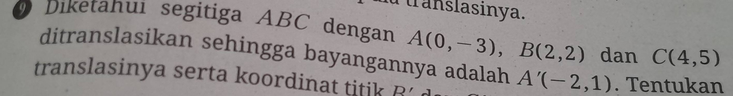 Pranslasinya. 
O Diketahui segitiga ABC dengan A(0,-3), B(2,2)
dan C(4,5)
ditranslasikan sehingga bayangannya adalah A'(-2,1). Tentukan 
translasinya serta koordinat titik