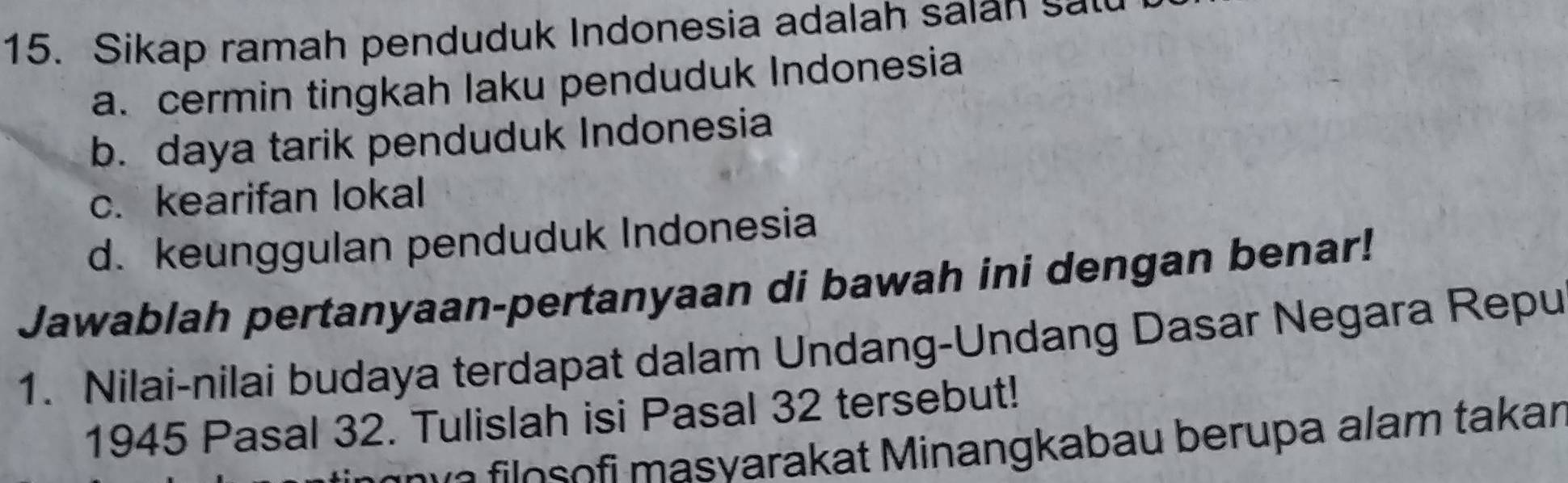 Sikap ramah penduduk Indonesia adalah saian s
a. cermin tingkah laku penduduk Indonesia
b. daya tarik penduduk Indonesia
c. kearifan lokal
d. keunggulan penduduk Indonesia
Jawablah pertanyaan-pertanyaan di bawah ini dengan benar!
1. Nilai-nilai budaya terdapat dalam Undang-Undang Dasar Negara Repu
1945 Pasal 32. Tulislah isi Pasal 32 tersebut!
o il o o fi masvarakat Minangkabau berupa alam takar