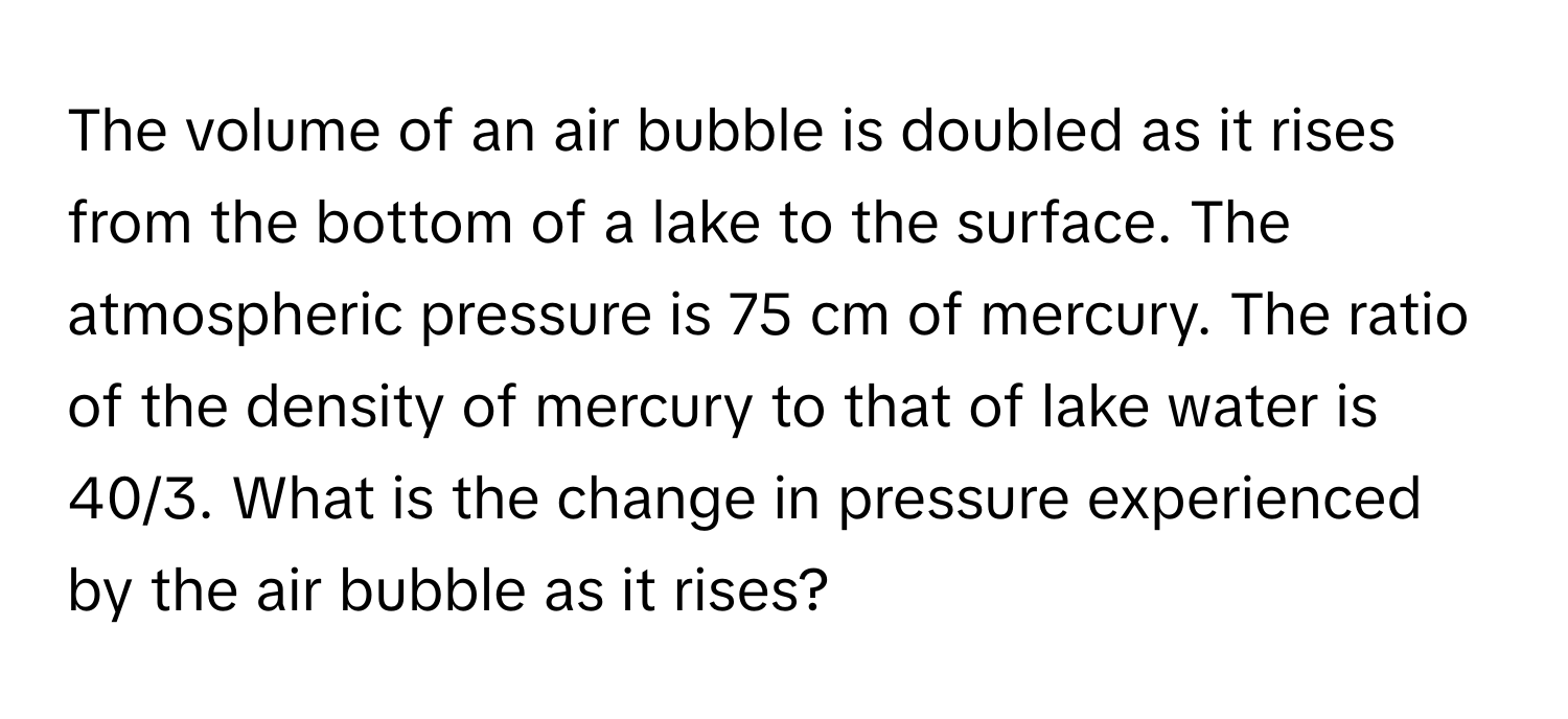 The volume of an air bubble is doubled as it rises from the bottom of a lake to the surface. The atmospheric pressure is 75 cm of mercury. The ratio of the density of mercury to that of lake water is 40/3. What is the change in pressure experienced by the air bubble as it rises?