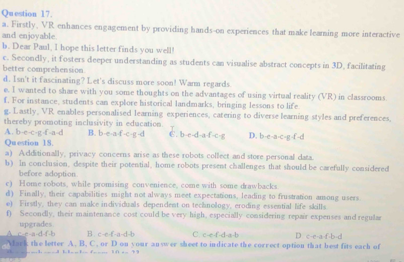 Firstly, VR enhances engagement by providing hands-on experiences that make learning more interactive
and enjoyable.
b. Dear Paul, I hope this letter finds you well!
c. Secondly, it fosters deeper understanding as students can visualise abstract concepts in 3D, facilitating
better comprehension.
d. Isn't it fascinating? Let's discuss more soon! Warm regards.
e. I wanted to share with you some thoughts on the advantages of using virtual reality (VR) in classrooms.
f, For instance, students can explore historical landmarks, bringing lessons to life.
g. Lastly, VR enables personalised learning experiences, catering to diverse learning styles and preferences,
thereby promoting inclusivity in education.
A. b-e-c-g-f-a-d B. b-e-a-f-c-g-d €. b-e-d-a-f-c-g D. b-e-a-c-g-f-d
Question 18.
a) Additionally, privacy concerns arise as these robots collect and store personal data.
b) In conclusion, despite their potential, home robots present challenges that should be carefully considered
before adoption.
c) Home robots, while promising convenience, come with some drawbacks.
d) Finally, their capabilities might not always meet expectations, leading to frustration among users.
e) Firstly, they can make individuals dependent on technology, eroding essential life skills.
f) Secondly, their maintenance cost could be very high, especially considering repair expenses and regular
upgrades.
A c-e-a-d-f-l D B. c-e-f-a-d-b C. c-e-f-d-a-b D c-e-a-f-b-d
Mark the letter A, B, C, or D on your answer sheet to indicate the correct option that best fits each of
…… 1 1 1 . 1 f … … … 10+-72