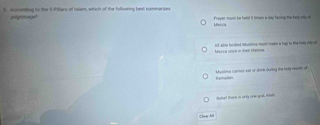 According to the 5 Pilliars of Islam, which of the following best summarizes
pogrimage Prayer must be held 5 times a day facing the holy city of
Mecca.
All able bodied Muslims must make a hajj to the holy city of
Mecca once in their lifetime.
Muslims cannot eat or drink during the holy month of
Ramadan
Belief there is only one god, Allah.
Clear All