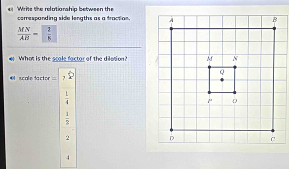 Write the relationship between the
corresponding side lengths as a fraction.
 MN/AB = 2/8 
④ What is the scale factor of the dilation?
scale factor = ?
 1/4 
 1/2 
2
4