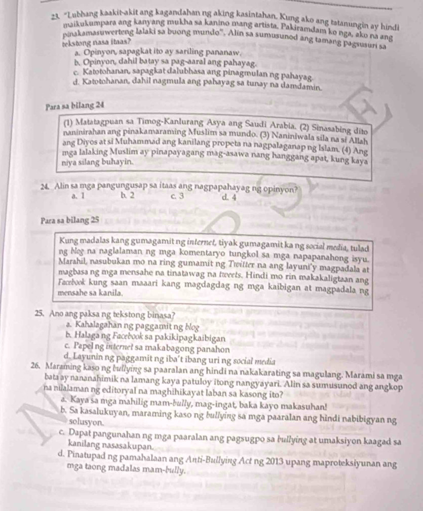 “Lubhang kaakit-akit ang kagandahan ng aking kasintahan. Kung ako ang tatanungin ay hindi
maikukumpara ang kanyang mukha sa kanino mang artista. Pakiramdam ko nga, ako na ang
pinakamasuwerteng lalaki sa buong mundo'. Alin sa sumusunod ang tamang pagsusuri sa
tekstong nasa itaas?
a. Opinyon, sapagkat ito ay sariling pananaw.
b. Opinyon, dahil batay sa pag-aaral ang pahayag.
c. Katotohanan, sapagkat dalubhasa ang pinagmulan ng pahayag
d. Katotohanan, dahil nagmula ang pahayag sa tunay na damdamin.
Para sa bilang 24
(1) Matatagpuan sa Timog-Kanlurang Asya ang Saudi Arabia. (2) Sinasabing dito
naninirahan ang pinakamaraming Muslim sa mundo. (3) Naniniwala sila na si Allah
ang Diyos at si Muhammad ang kanilang propeta na nagpalaganap ng Islam. (4) Ang
mga lalaking Muslim ay pinapayagang mag-asawa nang hanggang apat, kung kaya
niya silang buhayin.
24. Alin sa mga pangungusap sa itaas ang nagpapahayag ng opinyon?
a. 1 b. 2 c. 3 d. 4
Para sa bilang 25
Kung madalas kang gumagamit ng internet, tiyak gumagamit ka ng social media, tulad
ng bleg na naglalaman ng mga komentaryo tungkol sa mga napapanahong isyu.
Marahil, nasubukan mo na ring gumamit ng Twitter na ang layuni’y magpadala at
magbasa ng mga mensahe na tinatawag na tweets. Hindi mo rin makakaligtaan ang
Facebook kung saan maaari kang magdagdag ng mga kaibigan at magpadala ng
mensahe sa kanila.
25. Ano ang paksa ng tekstong binasa?
a. Kahalagahan ng paggamit ng blog
b. Halaga ng Facebook sa pakikipagkaibigan
c. Papel ng internet sa makabagong panahon
d. Layunin ng paggamit ng iba’t ibang uri ng social media
26. Maraming kaso ng bullying sa paaralan ang hindi na nakakarating sa magulang. Marami sa mga
bata ay nananahimik na lamang kaya patuloy itong nangyayari. Alin sa sumusunod ang angkop
na nilalaman ng editoryal na maghihikayat laban sa kasong ito?
a. Kaya sa mga mahilig mam-bully, mag-ingat, baka kayo makasuhan!
b. Sa kasalukuyan, maraming kaso ng bullying sa mga paaralan ang hindi nabibigyan ng
solusyon.
c. Dapat pangunahan ng mga paaralan ang pagsugpo sa bullying at umaksiyon kaagad sa
kanilang nasasakupan.
d. Pinatupad ng pamahalaan ang Anti-Bullying Act ng 2013 upang maproteksiyunan ang
mga taong madalas mam-bully.