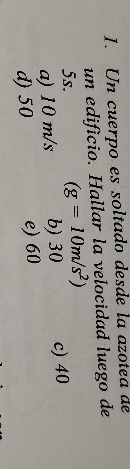 Un cuerpo es soltado desde la azotea de
un edificio. Hallar la velocidad luego de
5s.
(g=10m/s^2)
a) 10 m/s b) 30 c) 40
d) 50 e) 60