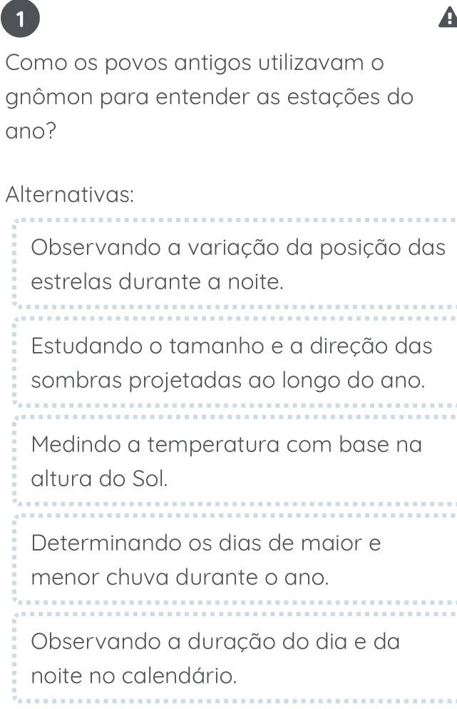 Como os povos antigos utilizavam o
gnômon para entender as estações do
ano?
Alternativas:
Observando a variação da posição das
estrelas durante a noite.
Estudando o tamanho e a direção das
sombras projetadas ao longo do ano.
Medindo a temperatura com base na
altura do Sol.
Determinando os dias de maior e
menor chuva durante o ano.
Observando a duração do dia e da
noite no calendário.