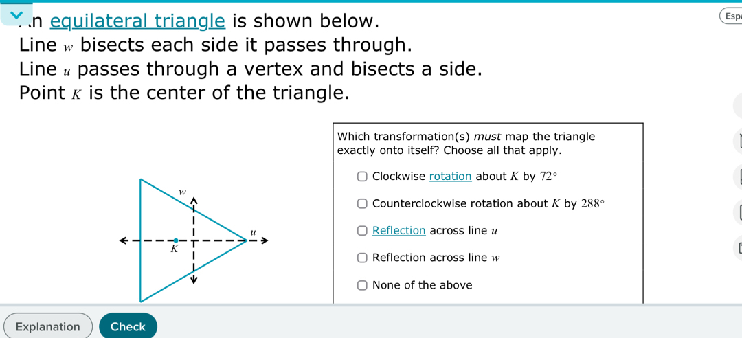 equilateral triangle is shown below. Esp
Line w bisects each side it passes through.
Line # passes through a vertex and bisects a side.
Point x is the center of the triangle.
Which transformation(s) must map the triangle
exactly onto itself? Choose all that apply.
Clockwise rotation about K by 72°
Counterclockwise rotation about K by 288°
Reflection across line u
Reflection across line w
None of the above
Explanation Check