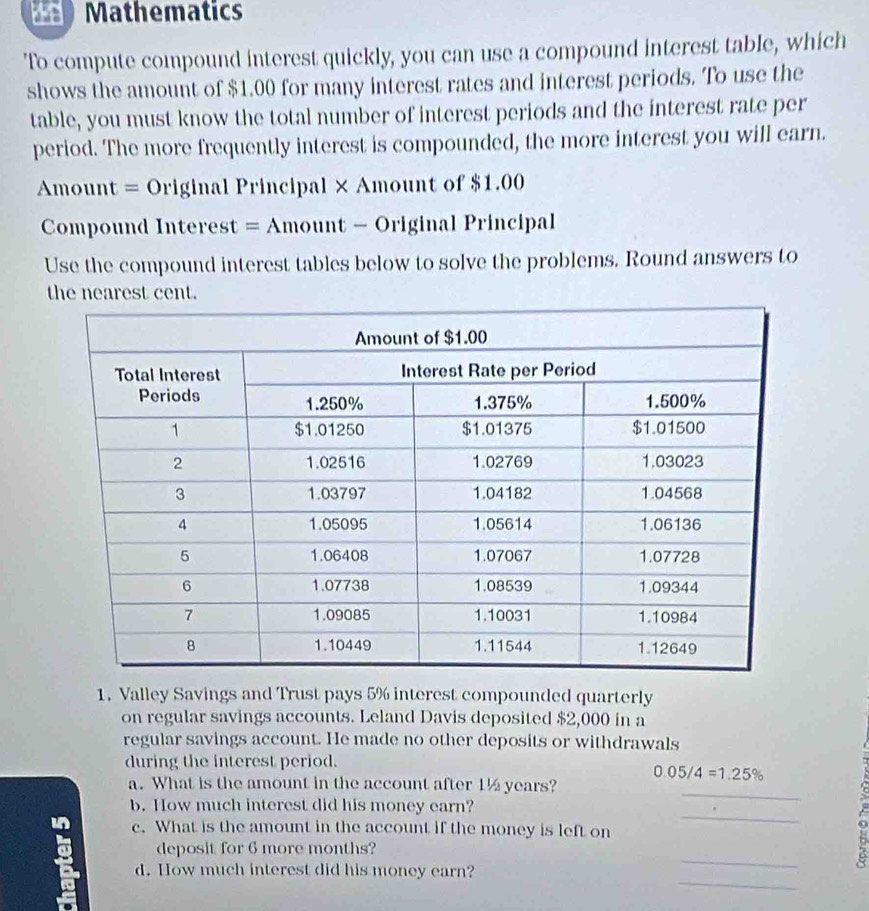 Mathematics 
'To compute compound interest quickly, you can use a compound interest table, which 
shows the amount of $1.00 for many interest rates and interest periods. To use the 
table, you must know the total number of interest periods and the interest rate per 
period. The more frequently interest is compounded, the more interest you will earn. 
Amount = Original Principal × Amount of $1.00
Compound Interest = Amount - Original Principal 
Use the compound interest tables below to solve the problems. Round answers to 
the nearest cent. 
1. Valley Savings and Trust pays 5% interest compounded quarterly 
on regular savings accounts. Leland Davis deposited $2,000 in a 
regular savings account. He made no other deposits or withdrawals 
during the interest period.
0.05/4=1.25%
_ 
a. What is the amount in the account after 1½ years? 
_ 
b. How much interest did his money earn? 
c. What is the amount in the account if the money is left on 
_ 
deposit for 6 more months? 
_ 
d. How much interest did his money earn?