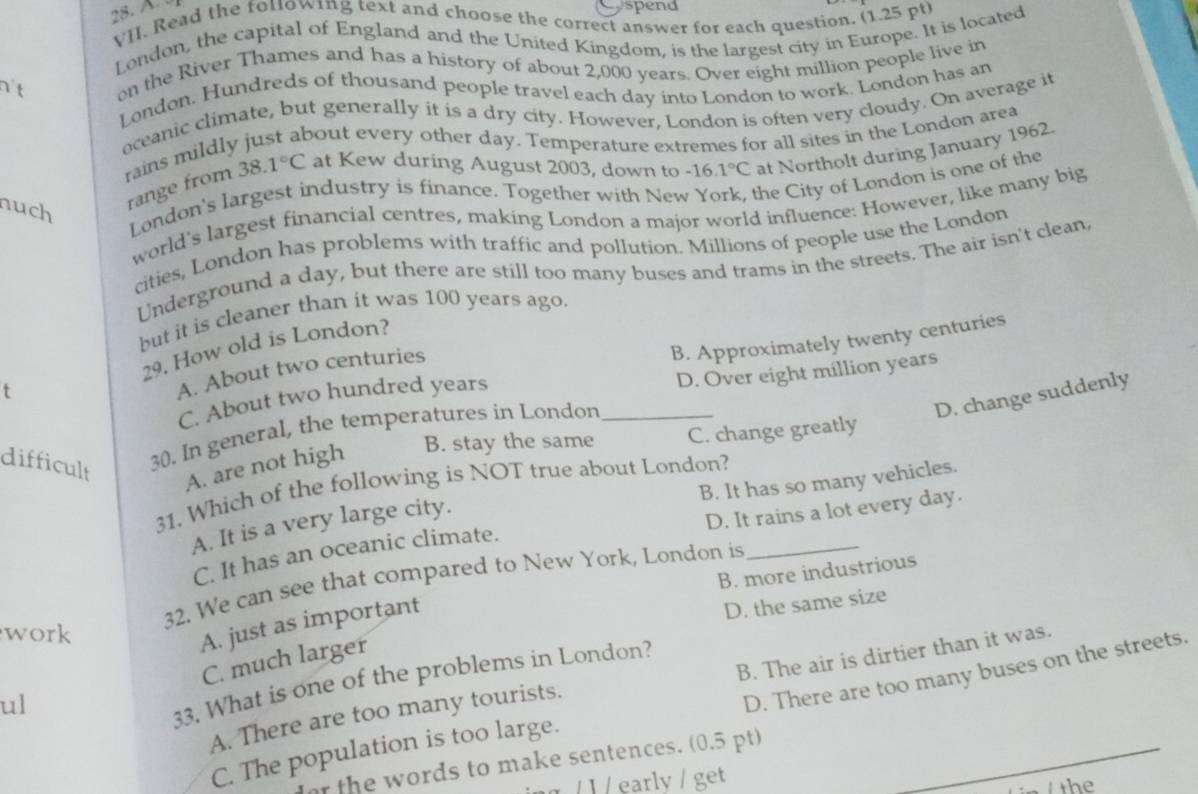 Cospend
VII. Read the folowing text and choose the correct answer for each question. (1.25 pt)
London, the capital of England and the United Kingdom, is the largest city in Europe. It is located
n't on the River Thames and has a history of about 2,000 years. Over eight million people live in
London. Hundreds of thousand people travel each day into London to work. London has an
oceanic climate, but generally it is a dry city. However, London is often very cloudy. On average it
bout every other day. Temperature extremes for all sites in the London area
rains mildly
nuch
range from 38 .1°C at Kew during August 2003, down to -16.1°C at Northolt during January 1962.
London's largest industry is finance. Together with Ne the City of London is one of the
world's largest financial centres, making London a major world influence: However, like many big
cities, London has problems with traffic and pollution. Millions of people use the London
Underground a day, but there are still too many buses and trams in the streets. The air isn't clean,
but it is cleaner than it was 100 years ago.
t 29. How old is London?
C. About two hundred years B. Approximately twenty centuries
A. About two centuries
D. Over eight million years
D. change suddenly
difficult
30. In general, the temperatures in London_
A. are not high B. stay the same C. change greatly
B. It has so many vehicles.
31. Which of the following is NOT true about London?
A. It is a very large city.
C. It has an oceanic climate. D. It rains a lot every day.
B. more industrious
32. We can see that compared to New York, London is_
D. the same size
work
A. just as important
C. much larger
ul
D. There are too many buses on the streets.
33. What is one of the problems in London?
A. There are too many tourists. B. The air is dirtier than it was.
C. The population is too large.
r the words to make sentences. (0.5 pt)_
/ l / earlv / get